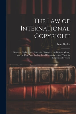 The Law of International Copyright: Between England and France in Literature, the Drama, Music, and the Fine Arts, Analysed and Explained ... the Whol by Burke, Peter