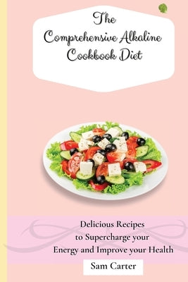 The Comprehensive Alkaline Cookbook Diet: Delicious Recipes to Supercharge your Energy and Improve your Health by Carter, Sam