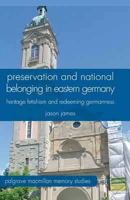 Preservation and National Belonging in Eastern Germany: Heritage Fetishism and Redeeming Germanness by James, J.