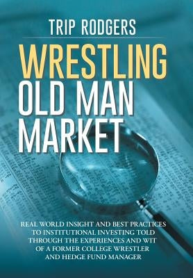 Wrestling Old Man Market: Real world insight and best practices to institutional investing told through the experiences and wit of a former coll by Rodgers, Cfa Trip