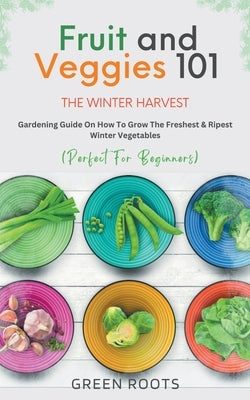 Fruit & Veggies 101 - The Winter Harvest: Gardening Guide on How to Grow the Freshest & Ripest Winter Vegetables (Perfect for Beginners) by Roots, Green
