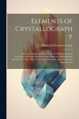 Elements of Crystallography: After the Method of Haüy; With, Or Without Series of Geometrical Models, Both Solid and Dissected; Exhibiting the Form by Accum, Friedrich Christian