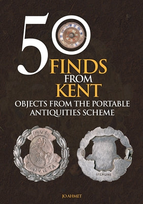 50 Finds from Kent: Objects from the Portable Antiquities Scheme by Ahmet, Jo