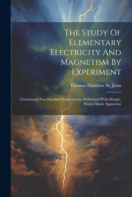 The Study Of Elementary Electricity And Magnetism By Experiment: Containing Two Hundred Experiments Performed With Simple, Home-made Apparatus by Thomas Matthew St John