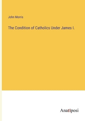 The Condition of Catholics Under James I. by Morris, John