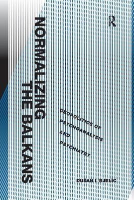 Normalizing the Balkans: Geopolitics of Psychoanalysis and Psychiatry by Bjelic, Dusan I.