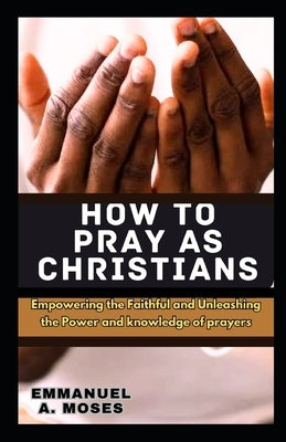 How to Pray as Christians: Empowering the Faithful and Unleashing the Power and knowledge of prayers properly fast beginner's guide spiritual war by Moses, Emmanuel A.