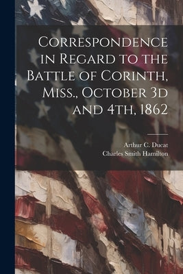 Correspondence in Regard to the Battle of Corinth, Miss., October 3d and 4th, 1862 by Hamilton, Charles Smith 1822-1891