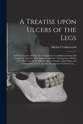 A Treatise Upon Ulcers of the Legs: in Which Former Methods of Treatment Are Candidly Examined and Compared, With One More Rational and Safe: Proving by Underwood, Michael 1736-1820
