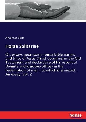 Horae Solitariae: Or, essays upon some remarkable names and titles of Jesus Christ occurring in the Old Testament and declarative of his essential Div by Serle, Ambrose