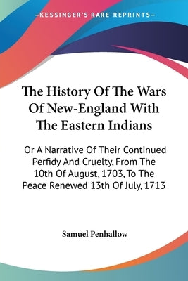 The History Of The Wars Of New-England With The Eastern Indians: Or A Narrative Of Their Continued Perfidy And Cruelty, From The 10th Of August, 1703, by Penhallow, Samuel