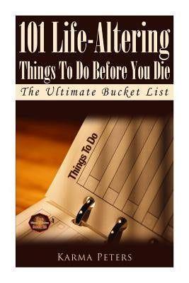 101 Life-Altering Things To Do Before You Die: The Ultimate Bucket List by Peters, Karma