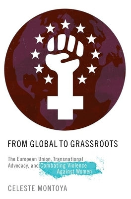 From Global to Grassroots: The European Union, Transnational Advocacy, and Combating Violence Against Women by Montoya, Celeste