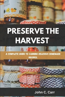 Preserve the Harvest: A Complete Guide to Canning Delicious Homemade Recipes by C. Carr, John