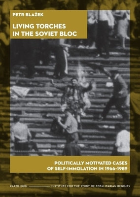Living Torches in the Soviet Bloc: Politically Motivated Cases of Self-Immolation, 1966-1989 by Blazek, Petr
