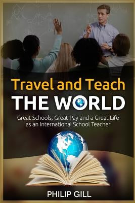 Travel and Teach the World: Great Schools, Great Pay and a Great Life as an International School Teacher by Gill, Philip