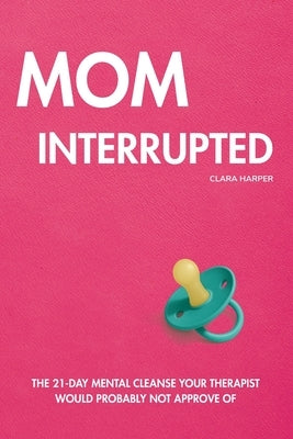 Mom Interrupted: The 21-Day Mental Cleanse Your Therapist Would Probably Not Approve Of by Harper, Clara