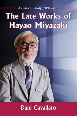 The Late Works of Hayao Miyazaki: A Critical Study, 2004-2013 by Cavallaro, Dani