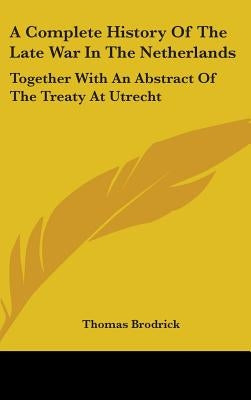 A Complete History Of The Late War In The Netherlands: Together With An Abstract Of The Treaty At Utrecht by Brodrick, Thomas