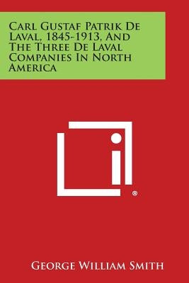 Carl Gustaf Patrik de Laval, 1845-1913, and the Three de Laval Companies in North America by Smith, George William