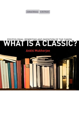 What Is a Classic?: Postcolonial Rewriting and Invention of the Canon by Mukherjee, Ankhi
