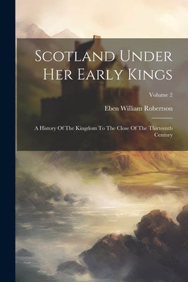 Scotland Under Her Early Kings: A History Of The Kingdom To The Close Of The Thirteenth Century; Volume 2 by Robertson, Eben William