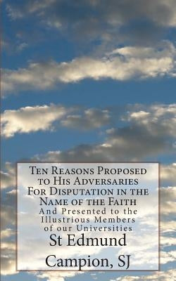 Ten Reasons Proposed to His Adversaries For Disputation in the Name of the Faith: And Presented to the Illustrious Members of our Universities by Campion Sj, St Edmund