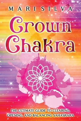 Crown Chakra: The Ultimate Guide to Clearing, Opening, and Balancing Sahasrara by Silva, Mari