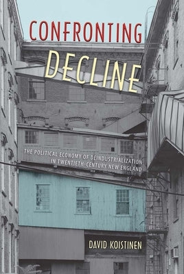 Confronting Decline: The Political Economy of Deindustrialization in Twentieth-Century New England by Koistinen, David