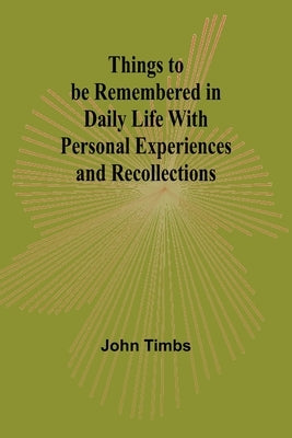 Things to be Remembered in Daily Life With Personal Experiences and Recollections by Timbs, John