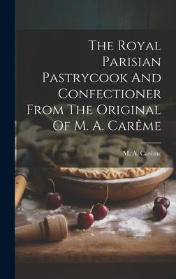 The Royal Parisian Pastrycook And Confectioner From The Original Of M. A. Carême by Carême, M. a.