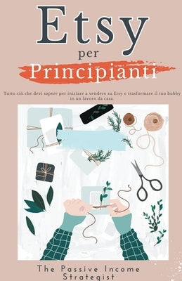 Etsy per Principianti: Tutto ciò che devi sapere per iniziare a vendere su Etsy e trasformare il tuo hobby in un lavoro da casa. by Strategist, The Passive Income