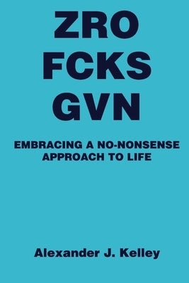 Zro Fcks Gvn: Embracing a No-Nonsense Approach to Life by Kelley, Alexander James