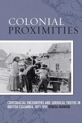 Colonial Proximities: Crossracial Encounters and Juridical Truths in British Columbia, 1871-1921 by Mawani, Renisa