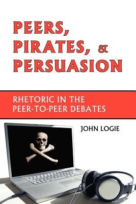 Peers, Pirates, and Persuasion: Rhetoric in the Peer-To-Peer Debates by Logie, John