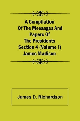A Compilation of the Messages and Papers of the Presidents Section 4 (Volume I) James Madison by D. Richardson, James