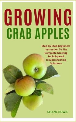 Growing Crab Apples: Step By Step Beginners Instruction To The Complete Growing Techniques & Troubleshooting Solutions by Bowie, Shane