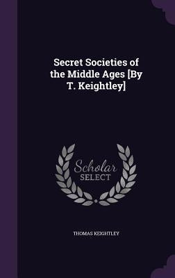 Secret Societies of the Middle Ages [By T. Keightley] by Keightley, Thomas