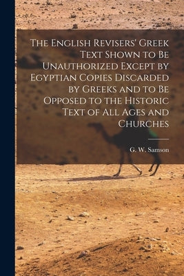 The English Revisers' Greek Text Shown to be Unauthorized Except by Egyptian Copies Discarded by Greeks and to be Opposed to the Historic Text of all by Samson, G. W. 1819-1896