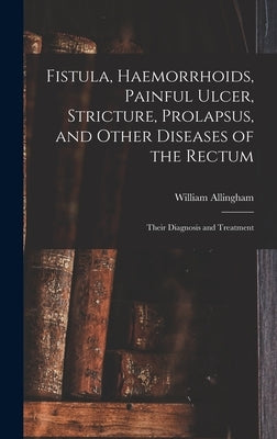 Fistula, Haemorrhoids, Painful Ulcer, Stricture, Prolapsus, and Other Diseases of the Rectum: Their Diagnosis and Treatment by Allingham, William