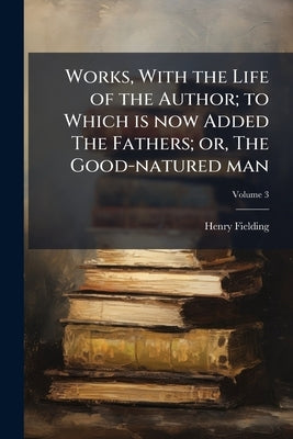 Works, With the Life of the Author; to Which is now Added The Fathers; or, The Good-natured man; Volume 3 by Fielding, Henry