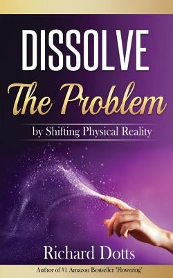 Dissolve The Problem: by Shifting Physical Reality by Dotts, Richard