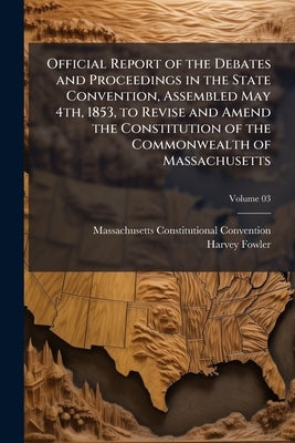 Official Report of the Debates and Proceedings in the State Convention, Assembled May 4th, 1853, to Revise and Amend the Constitution of the Commonwea by Convention, Massachusetts Constitutional