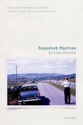 Snapshot Stories: Visuality, Photography, and the Social History of Ireland, 1922-2000 by Hanna, Erika