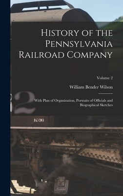 History of the Pennsylvania Railroad Company: With Plan of Organization, Portraits of Officials and Biographical Sketches; Volume 2 by Wilson, William Bender