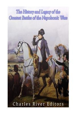 The History and Legacy of the Greatest Battles of the Napoleonic Wars by Charles River