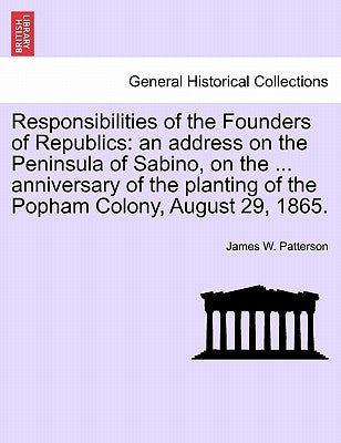 Responsibilities of the Founders of Republics: An Address on the Peninsula of Sabino, on the ... Anniversary of the Planting of the Popham Colony, Aug by Patterson, James W.