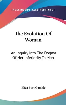 The Evolution Of Woman: An Inquiry Into The Dogma Of Her Inferiority To Man by Gamble, Eliza Burt