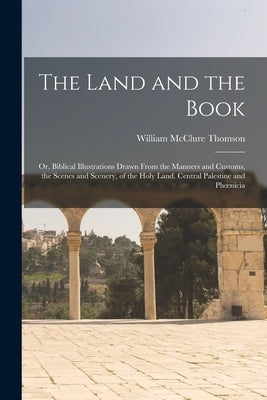 The Land and the Book; Or, Biblical Illustrations Drawn From the Manners and Customs, the Scenes and Scenery, of the Holy Land. Central Palestine and by Thomson, William McClure