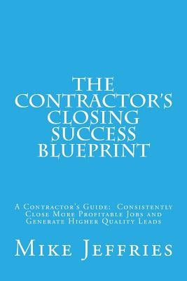 The Contractor's Closing Success Blueprint: A Contractor's Guide: Consistently Close More Profitable Jobs and Generate Higher Quality Leads by Jeffries, Mike